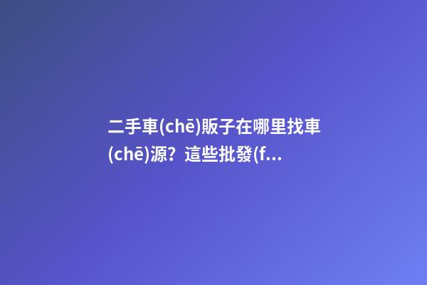 二手車(chē)販子在哪里找車(chē)源？這些批發(fā)進(jìn)貨渠道請(qǐng)收好！